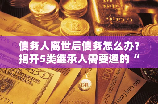 北京债务人离世后债务怎么办？揭开5类继承人需要避的“坑”