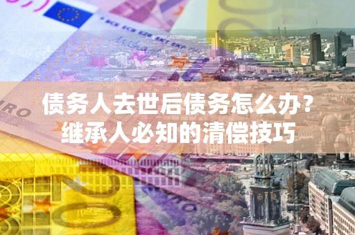 北京债务人去世后债务怎么办？继承人必知的清偿技巧